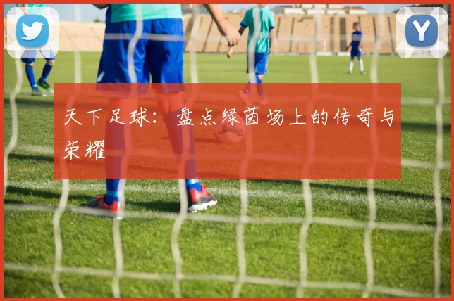 天下足球:盘点绿茵场上的传奇与荣耀