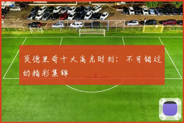 莫德里奇十大高光时刻：不可错过的精彩集锦