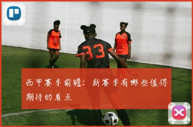 西甲赛季前瞻:新赛季有哪些值得期待的看点