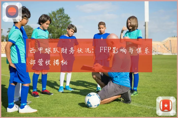 西甲球队财务状况:FFP影响与俱乐部营收揭秘