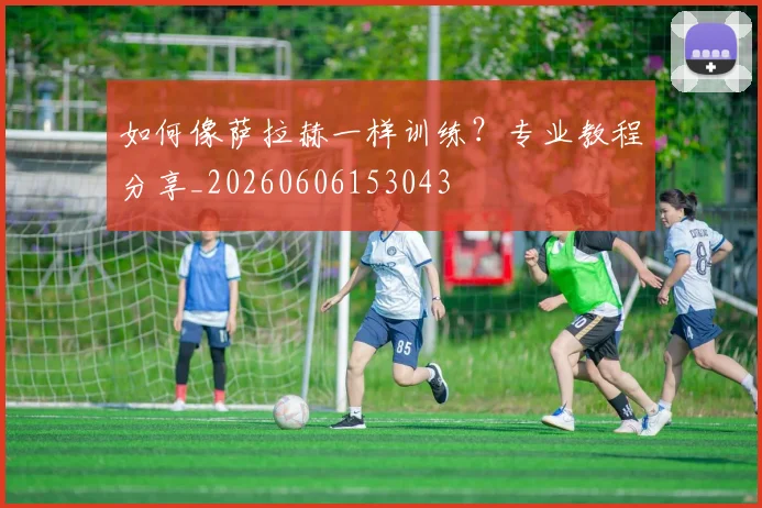如何像萨拉赫一样训练？专业教程分享_20260606153043