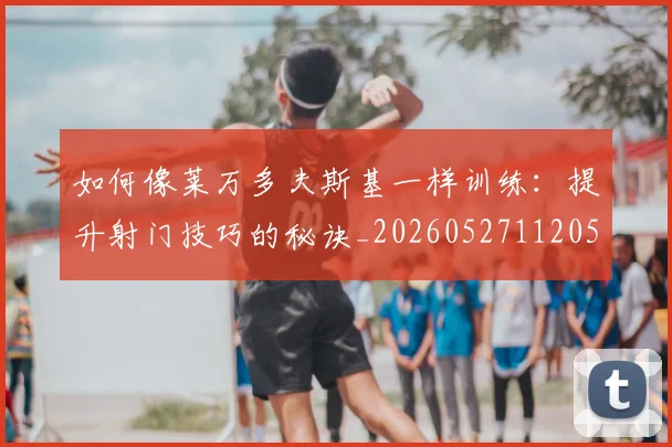 如何像莱万多夫斯基一样训练：提升射门技巧的秘诀_20260527112050