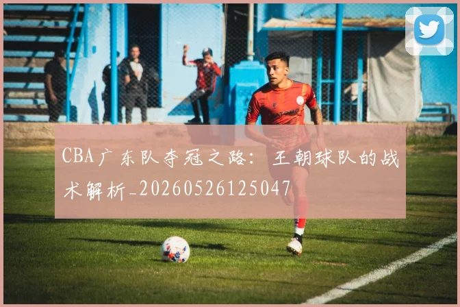 CBA广东队夺冠之路:王朝球队的战术解析_20260526125047
