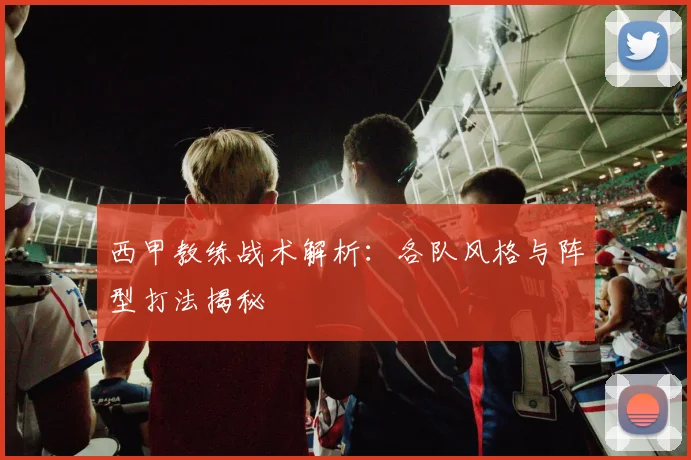 西甲教练战术解析：各队风格与阵型打法揭秘