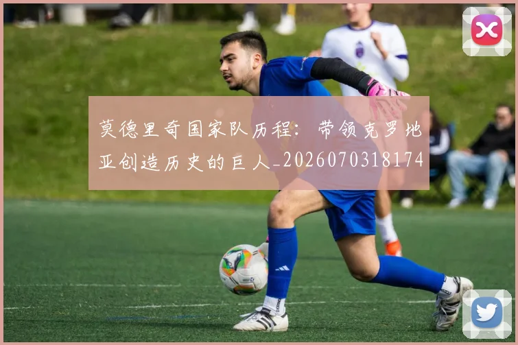 莫德里奇国家队历程:带领克罗地亚创造历史的巨人_20260703181745