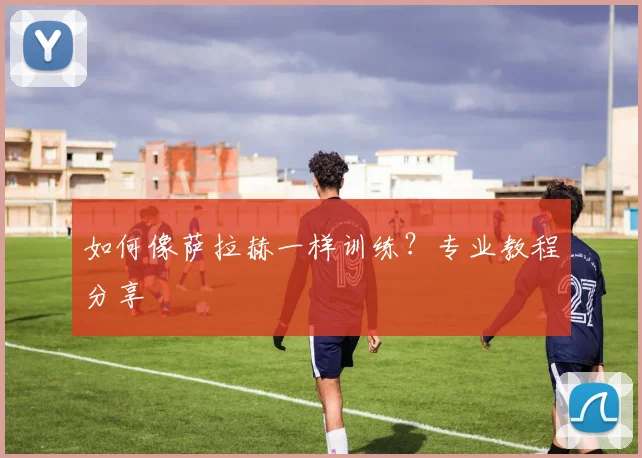 如何像萨拉赫一样训练？专业教程分享