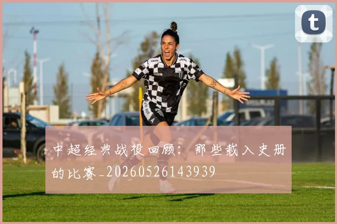 中超经典战役回顾:那些载入史册的比赛_20260526143939