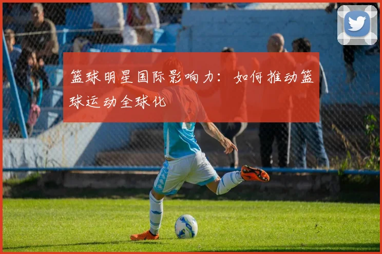篮球明星国际影响力:如何推动篮球运动全球化