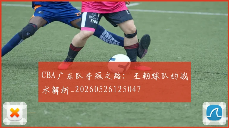 CBA广东队夺冠之路:王朝球队的战术解析_20260526125047